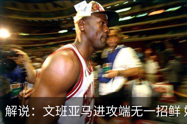 解说：文班亚马进攻端无一招鲜 姚明也2米2几但勾手&翻身跳投都行